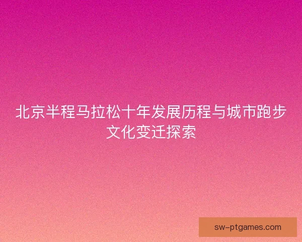 北京半程马拉松十年发展历程与城市跑步文化变迁探索