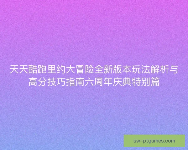 天天酷跑里约大冒险全新版本玩法解析与高分技巧指南六周年庆典特别篇