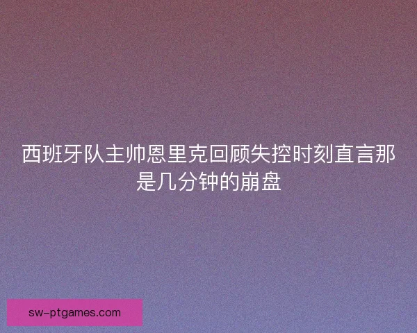 西班牙队主帅恩里克回顾失控时刻直言那是几分钟的崩盘